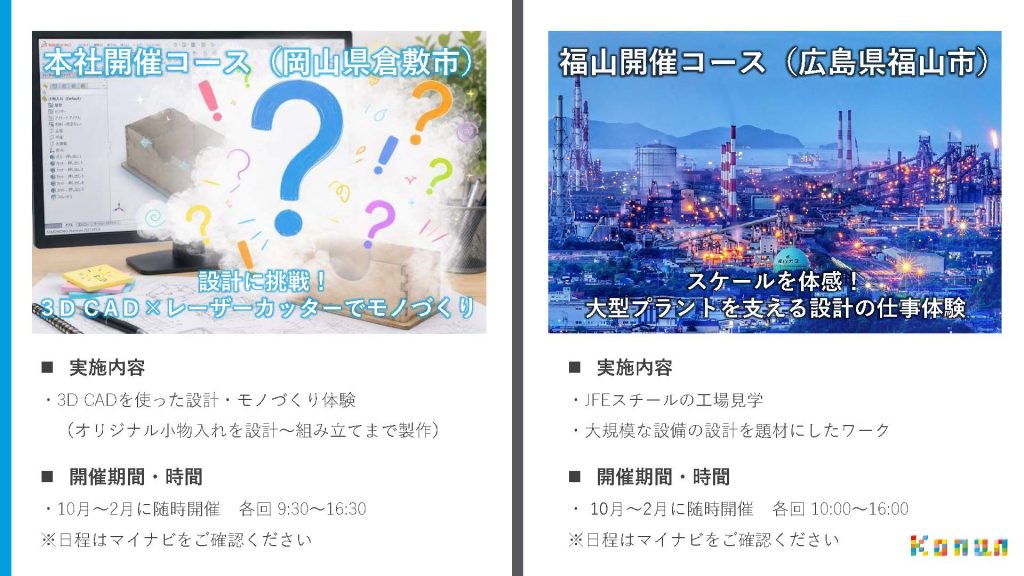 ◆本社開催コース（岡山倉敷市） 設計に挑戦！３DCAD×レーザーカッターでものづくり 実施内容 ・３DCADを使った設計・ものづくり体験 （オリジナル小物入れを設計～組み立てまで制作） 開催期間・時間 ・10月～2月に随時開催　各界9：30～16：30 ※日程はマイナビをご確認下さい。 ◆福山開催コース（広島県福山市） スケールを体感大型プラントとを支える設計の仕事体験 ・実施内容 JFEスチールの工場見学 大規模な設備の設計を題材にしたワーク ・開催期間・時間 10月～2月開催各界10：00～～16：00 ※日程はマイナビをご確認ください。。